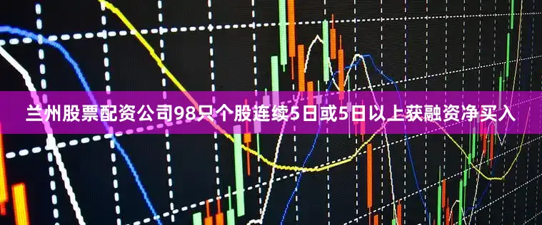 兰州股票配资公司98只个股连续5日或5日以上获融资净买入