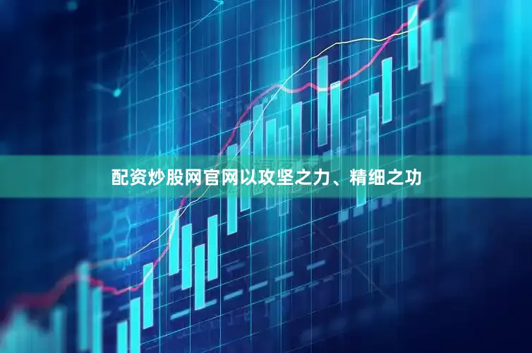 配资炒股网官网以攻坚之力、精细之功