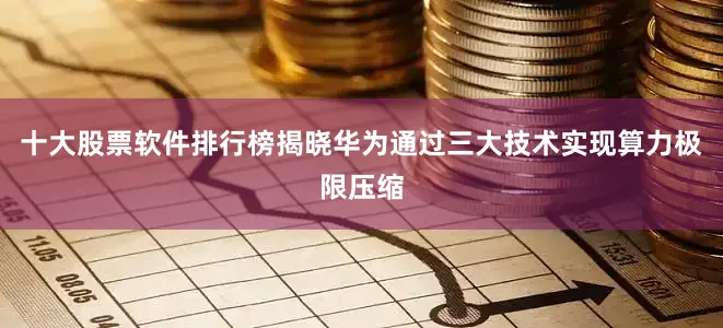十大股票软件排行榜揭晓华为通过三大技术实现算力极限压缩