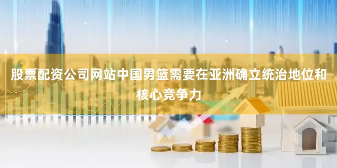 股票配资公司网站中国男篮需要在亚洲确立统治地位和核心竞争力
