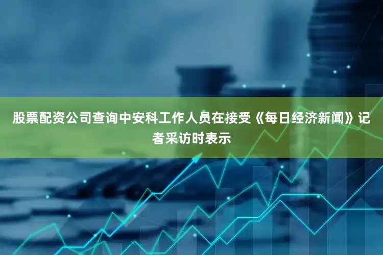 股票配资公司查询中安科工作人员在接受《每日经济新闻》记者采访时表示