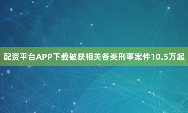 配资平台APP下载破获相关各类刑事案件10.5万起