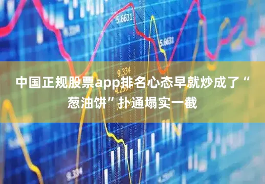 中国正规股票app排名心态早就炒成了“葱油饼”扑通塌实一截