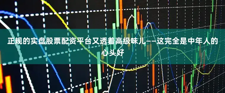 正规的实盘股票配资平台又透着高级味儿——这完全是中年人的心头好